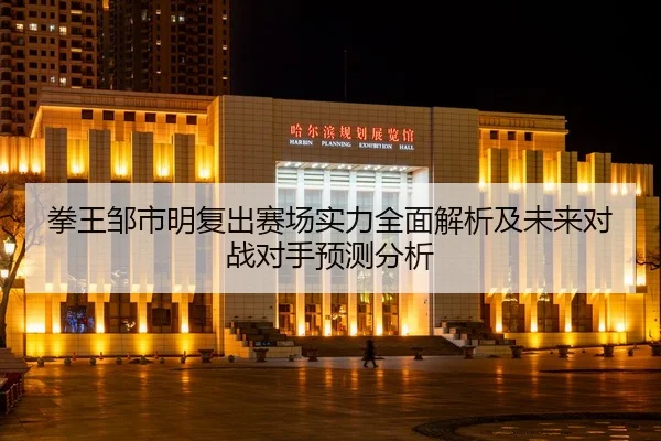 拳王邹市明复出赛场实力全面解析及未来对战对手预测分析