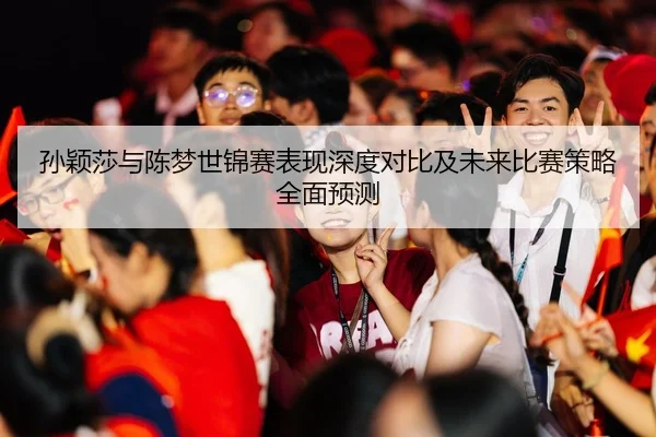 孙颖莎与陈梦世锦赛表现深度对比及未来比赛策略全面预测 | HTH SPORTS